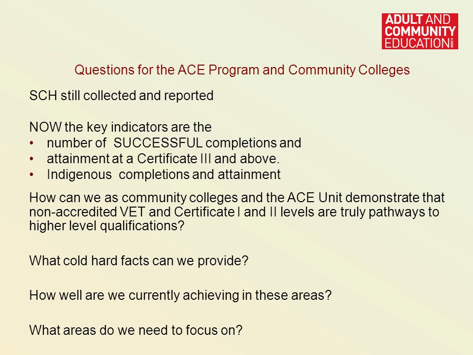 Questions for the ACE Program and Community Colleges SCH still collected and reported NOW the key indicators are the number of SUCCESSFUL completions and attainment at a Certificate III and above.