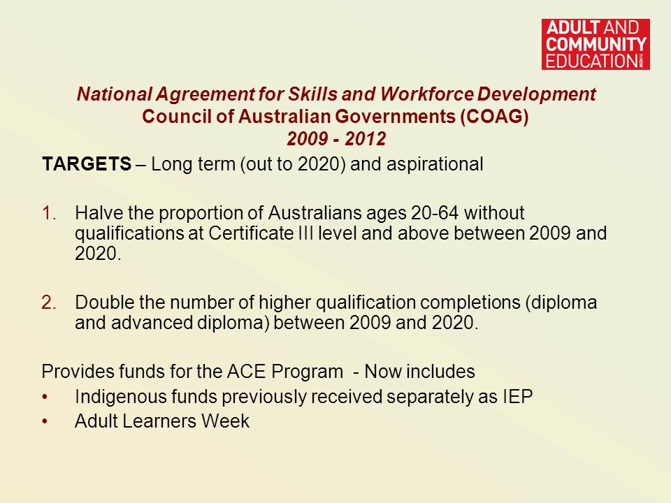 National Agreement for Skills and Workforce Development Council of Australian Governments (COAG) TARGETS – Long term (out to 2020) and aspirational 1.Halve the proportion of Australians ages without qualifications at Certificate III level and above between 2009 and 2020.