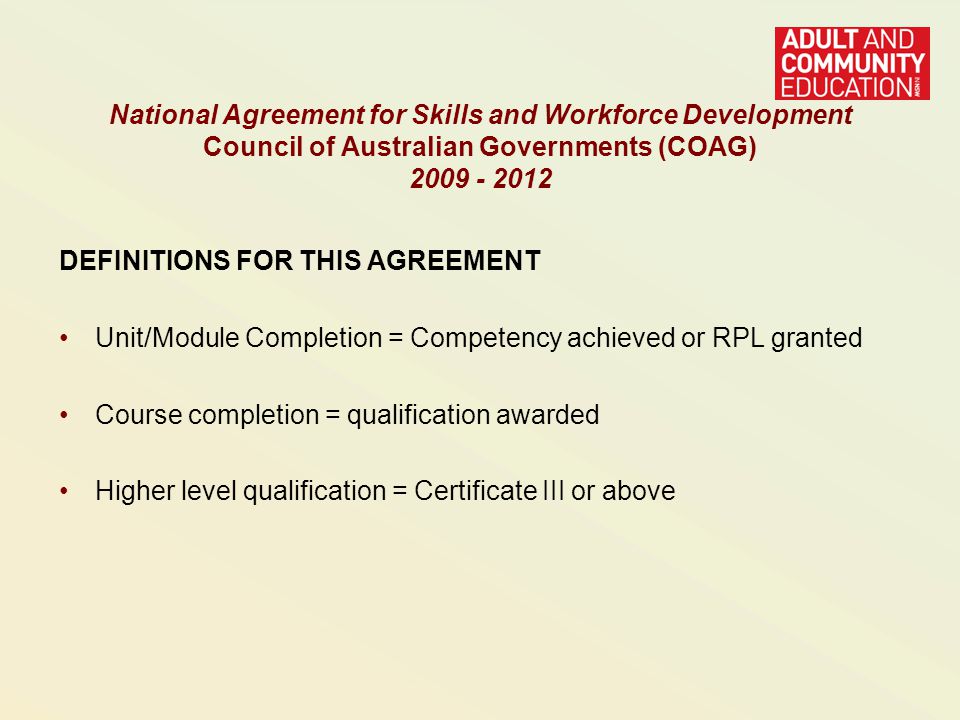 DEFINITIONS FOR THIS AGREEMENT Unit/Module Completion = Competency achieved or RPL granted Course completion = qualification awarded Higher level qualification = Certificate III or above National Agreement for Skills and Workforce Development Council of Australian Governments (COAG)