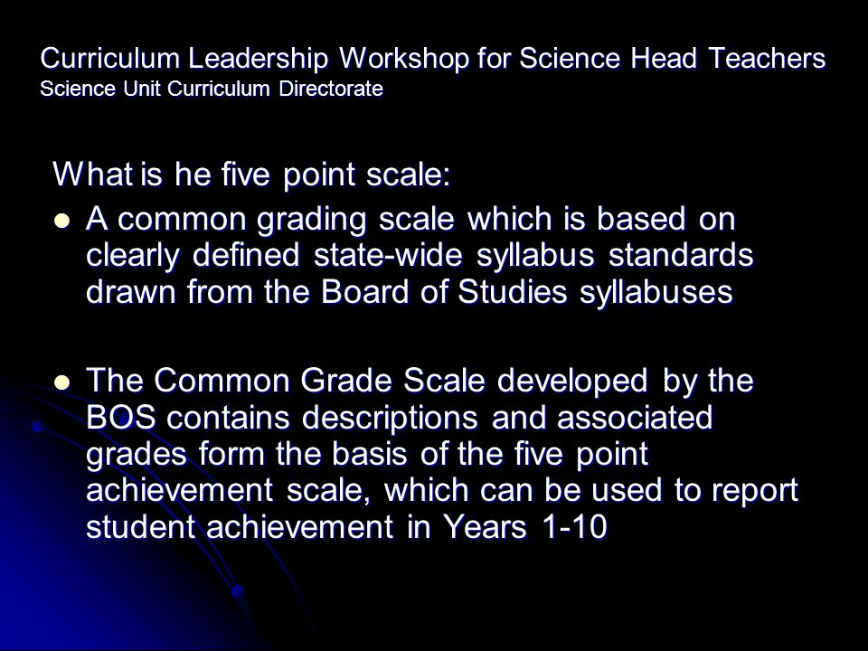 Curriculum Leadership Workshop for Science Head Teachers Science Unit Curriculum Directorate What is he five point scale: A common grading scale which is based on clearly defined state-wide syllabus standards drawn from the Board of Studies syllabuses A common grading scale which is based on clearly defined state-wide syllabus standards drawn from the Board of Studies syllabuses The Common Grade Scale developed by the BOS contains descriptions and associated grades form the basis of the five point achievement scale, which can be used to report student achievement in Years 1-10 The Common Grade Scale developed by the BOS contains descriptions and associated grades form the basis of the five point achievement scale, which can be used to report student achievement in Years 1-10