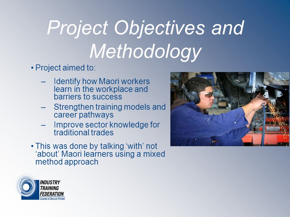 Project Objectives and Methodology Project aimed to: –Identify how Maori workers learn in the workplace and barriers to success –Strengthen training models and career pathways –Improve sector knowledge for traditional trades This was done by talking ‘with’ not ‘about’ Maori learners using a mixed method approach