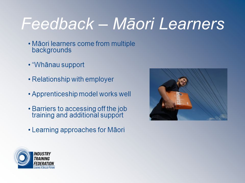 Feedback – Māori Learners Māori learners come from multiple backgrounds Whānau support Relationship with employer Apprenticeship model works well Barriers to accessing off the job training and additional support Learning approaches for Māori