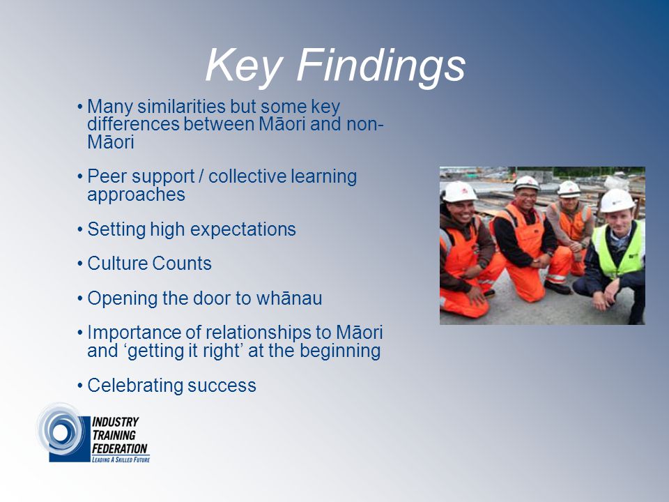 Key Findings Many similarities but some key differences between Māori and non- Māori Peer support / collective learning approaches Setting high expectations Culture Counts Opening the door to whānau Importance of relationships to Māori and ‘getting it right’ at the beginning Celebrating success