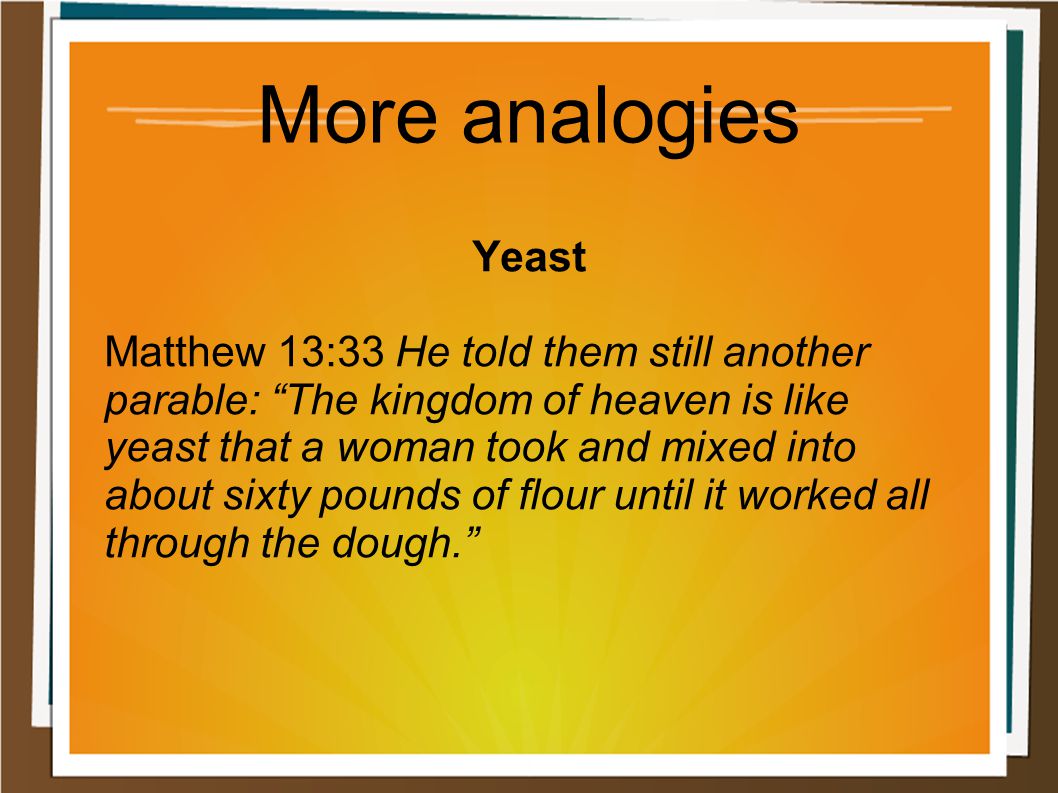 More analogies Yeast Matthew 13:33 He told them still another parable: The kingdom of heaven is like yeast that a woman took and mixed into about sixty pounds of flour until it worked all through the dough.