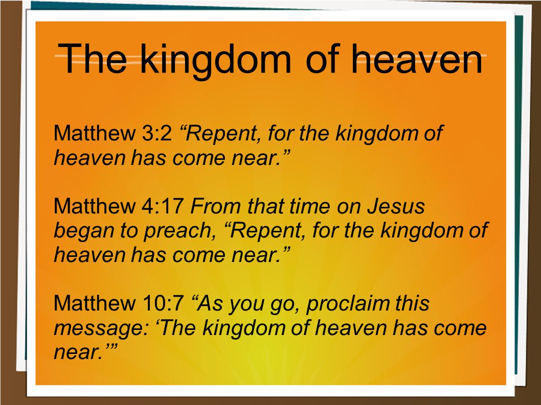 Matthew 3:2 Repent, for the kingdom of heaven has come near. Matthew 4:17 From that time on Jesus began to preach, Repent, for the kingdom of heaven has come near. Matthew 10:7 As you go, proclaim this message: ‘The kingdom of heaven has come near.’ The kingdom of heaven