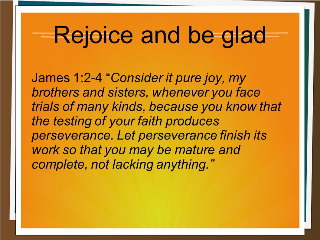 Rejoice and be glad James 1:2-4 Consider it pure joy, my brothers and sisters, whenever you face trials of many kinds, because you know that the testing of your faith produces perseverance.