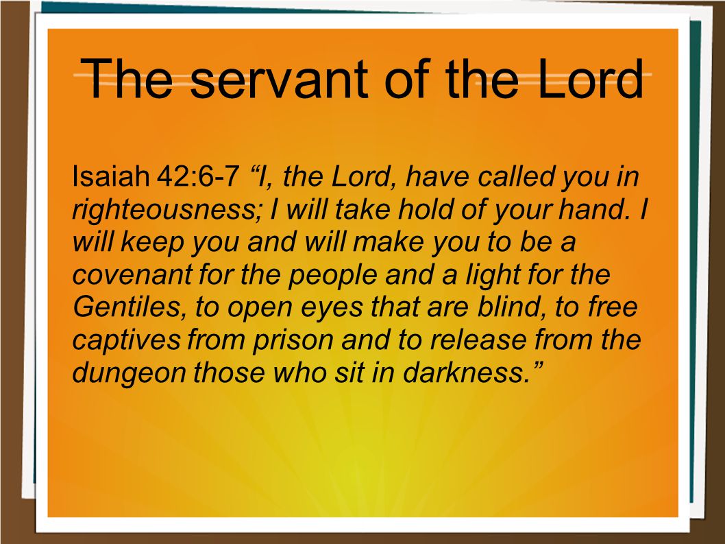 The servant of the Lord Isaiah 42:6-7 I, the Lord, have called you in righteousness; I will take hold of your hand.