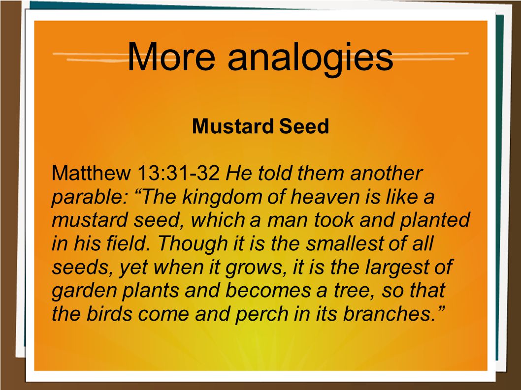 More analogies Mustard Seed Matthew 13:31-32 He told them another parable: The kingdom of heaven is like a mustard seed, which a man took and planted in his field.