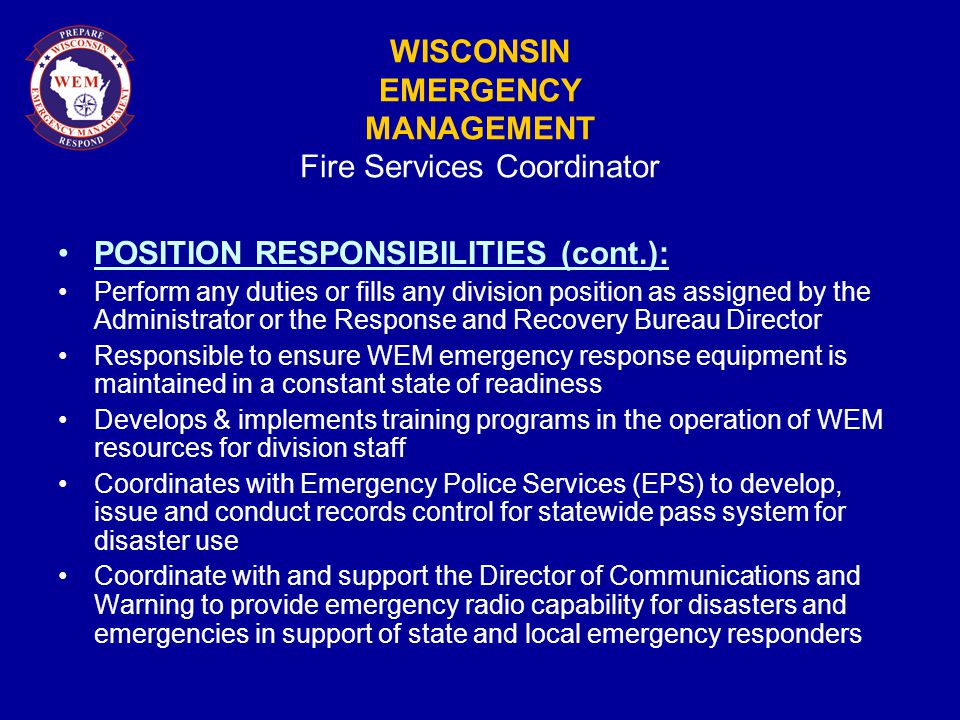WISCONSIN EMERGENCY MANAGEMENT Fire Services Coordinator POSITION RESPONSIBILITIES (cont.): Perform any duties or fills any division position as assigned by the Administrator or the Response and Recovery Bureau Director Responsible to ensure WEM emergency response equipment is maintained in a constant state of readiness Develops & implements training programs in the operation of WEM resources for division staff Coordinates with Emergency Police Services (EPS) to develop, issue and conduct records control for statewide pass system for disaster use Coordinate with and support the Director of Communications and Warning to provide emergency radio capability for disasters and emergencies in support of state and local emergency responders