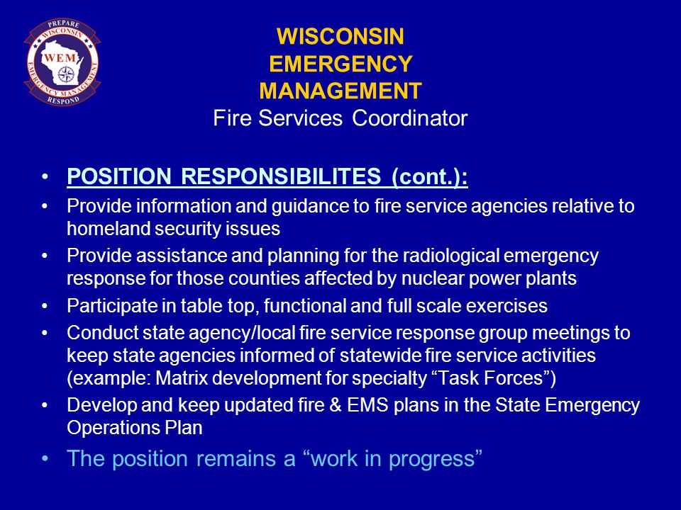 WISCONSIN EMERGENCY MANAGEMENT Fire Services Coordinator POSITION RESPONSIBILITES (cont.): Provide information and guidance to fire service agencies relative to homeland security issues Provide assistance and planning for the radiological emergency response for those counties affected by nuclear power plants Participate in table top, functional and full scale exercises Conduct state agency/local fire service response group meetings to keep state agencies informed of statewide fire service activities (example: Matrix development for specialty Task Forces ) Develop and keep updated fire & EMS plans in the State Emergency Operations Plan The position remains a work in progress