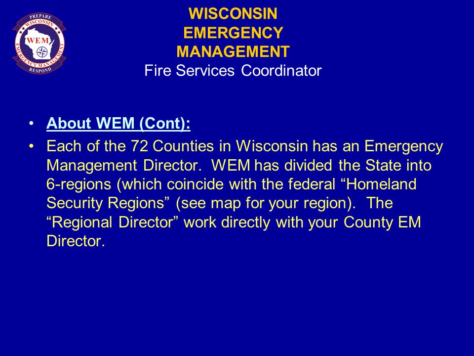WISCONSIN EMERGENCY MANAGEMENT Fire Services Coordinator About WEM (Cont): Each of the 72 Counties in Wisconsin has an Emergency Management Director.