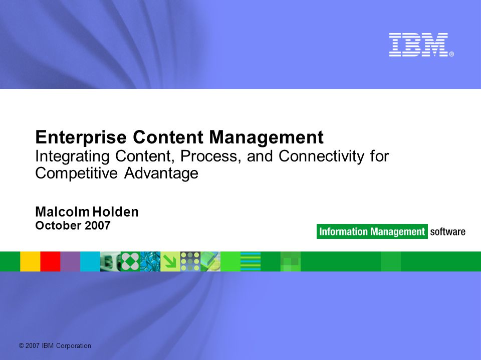 © 2007 IBM Corporation Enterprise Content Management Integrating Content, Process, and Connectivity for Competitive Advantage Malcolm Holden October 2007
