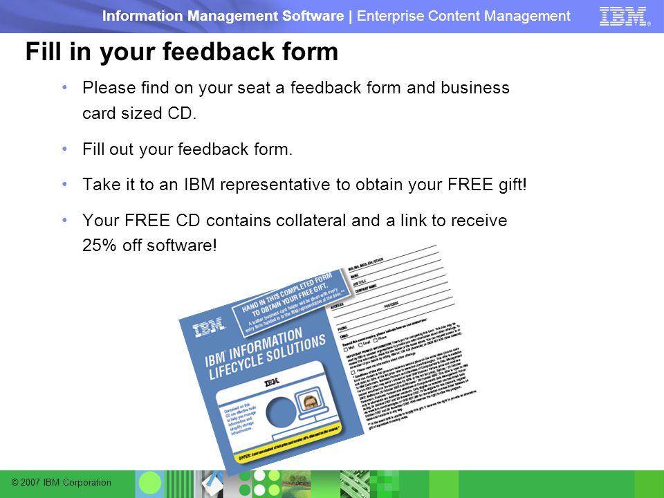 © 2007 IBM Corporation Information Management Software | Enterprise Content Management Fill in your feedback form Please find on your seat a feedback form and business card sized CD.