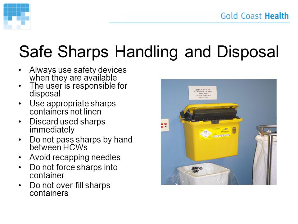 Safe Sharps Handling and Disposal Always use safety devices when they are available The user is responsible for disposal Use appropriate sharps containers not linen Discard used sharps immediately Do not pass sharps by hand between HCWs Avoid recapping needles Do not force sharps into container Do not over-fill sharps containers