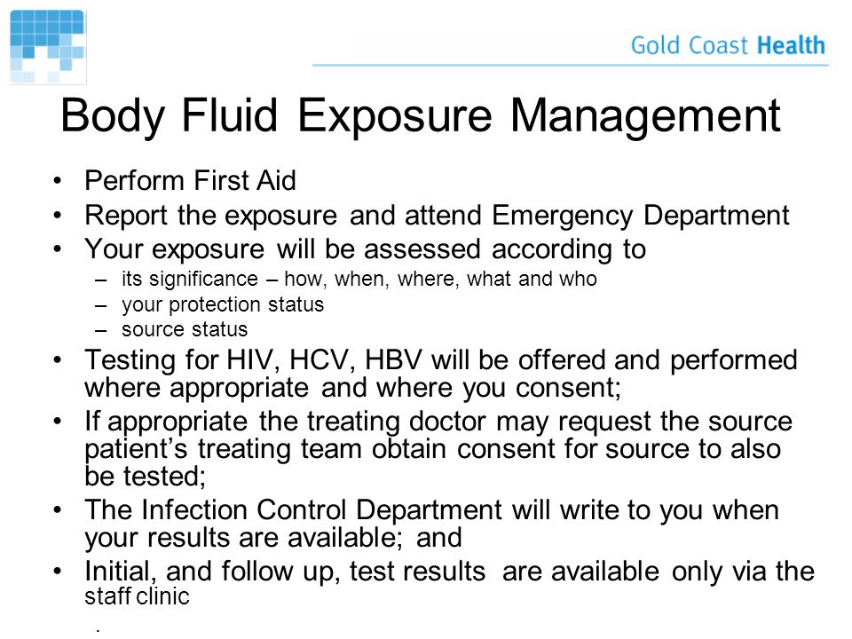 Body Fluid Exposure Management Perform First Aid Report the exposure and attend Emergency Department Your exposure will be assessed according to –its significance – how, when, where, what and who –your protection status –source status Testing for HIV, HCV, HBV will be offered and performed where appropriate and where you consent; If appropriate the treating doctor may request the source patient’s treating team obtain consent for source to also be tested; The Infection Control Department will write to you when your results are available; and Initial, and follow up, test results are available only via the staff clinic.