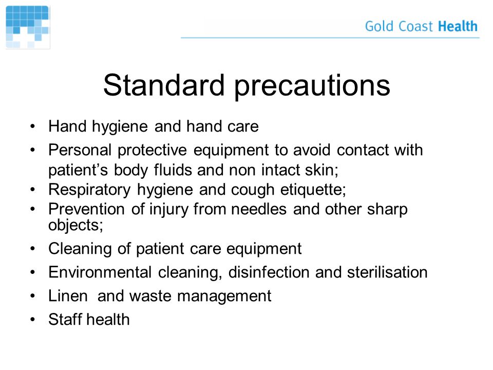 Standard precautions Hand hygiene and hand care Personal protective equipment to avoid contact with patient’s body fluids and non intact skin; Respiratory hygiene and cough etiquette; Prevention of injury from needles and other sharp objects; Cleaning of patient care equipment Environmental cleaning, disinfection and sterilisation Linen and waste management Staff health