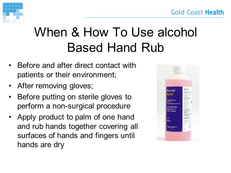 When & How To Use alcohol Based Hand Rub Before and after direct contact with patients or their environment; After removing gloves; Before putting on sterile gloves to perform a non-surgical procedure Apply product to palm of one hand and rub hands together covering all surfaces of hands and fingers until hands are dry