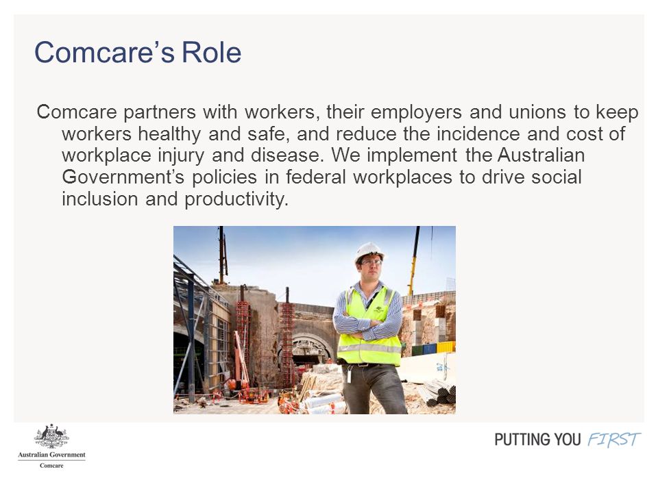 Comcare’s Role Comcare partners with workers, their employers and unions to keep workers healthy and safe, and reduce the incidence and cost of workplace injury and disease.