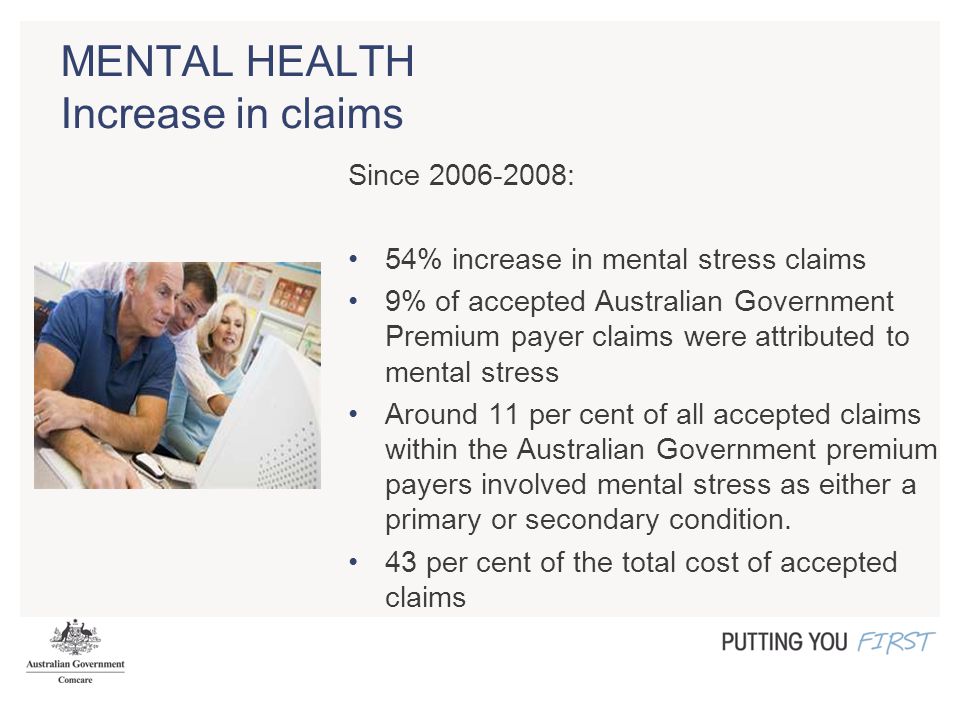 MENTAL HEALTH Increase in claims Since : 54% increase in mental stress claims 9% of accepted Australian Government Premium payer claims were attributed to mental stress Around 11 per cent of all accepted claims within the Australian Government premium payers involved mental stress as either a primary or secondary condition.