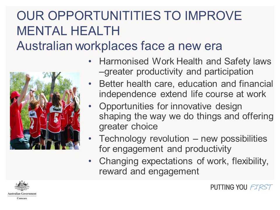 OUR OPPORTUNITITIES TO IMPROVE MENTAL HEALTH Australian workplaces face a new era Harmonised Work Health and Safety laws –greater productivity and participation Better health care, education and financial independence extend life course at work Opportunities for innovative design shaping the way we do things and offering greater choice Technology revolution – new possibilities for engagement and productivity Changing expectations of work, flexibility, reward and engagement
