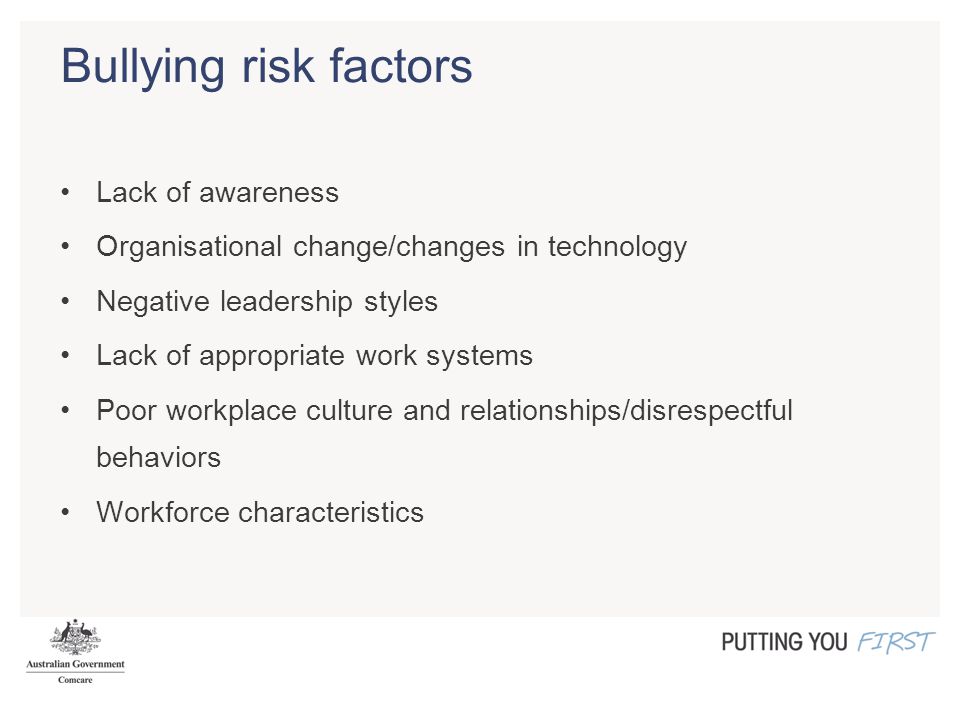 Bullying risk factors Lack of awareness Organisational change/changes in technology Negative leadership styles Lack of appropriate work systems Poor workplace culture and relationships/disrespectful behaviors Workforce characteristics
