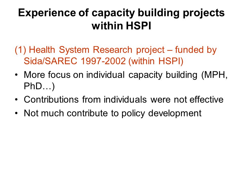 Experience of capacity building projects within HSPI (1) Health System Research project – funded by Sida/SAREC (within HSPI) More focus on individual capacity building (MPH, PhD…) Contributions from individuals were not effective Not much contribute to policy development