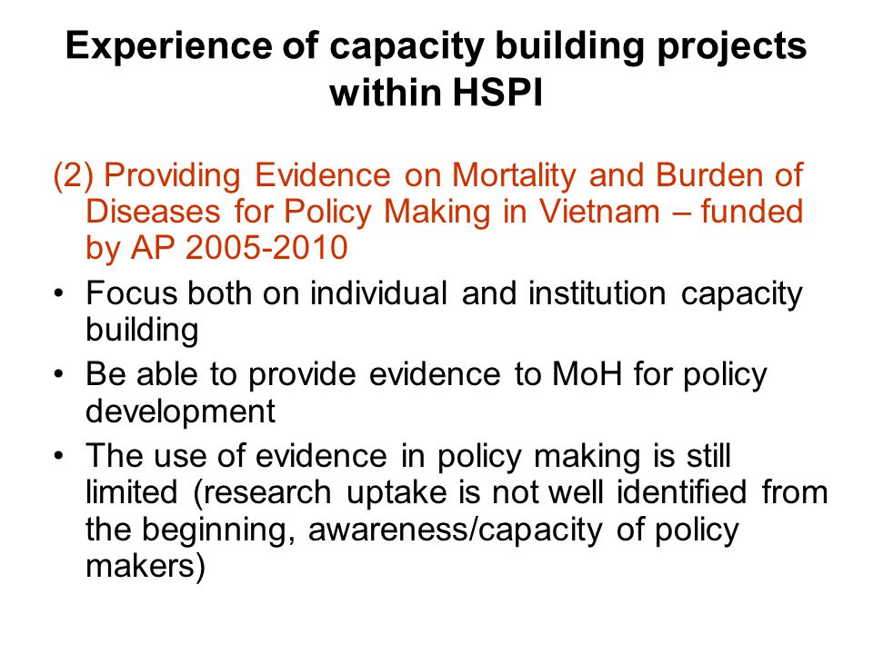 Experience of capacity building projects within HSPI (2) Providing Evidence on Mortality and Burden of Diseases for Policy Making in Vietnam – funded by AP Focus both on individual and institution capacity building Be able to provide evidence to MoH for policy development The use of evidence in policy making is still limited (research uptake is not well identified from the beginning, awareness/capacity of policy makers)