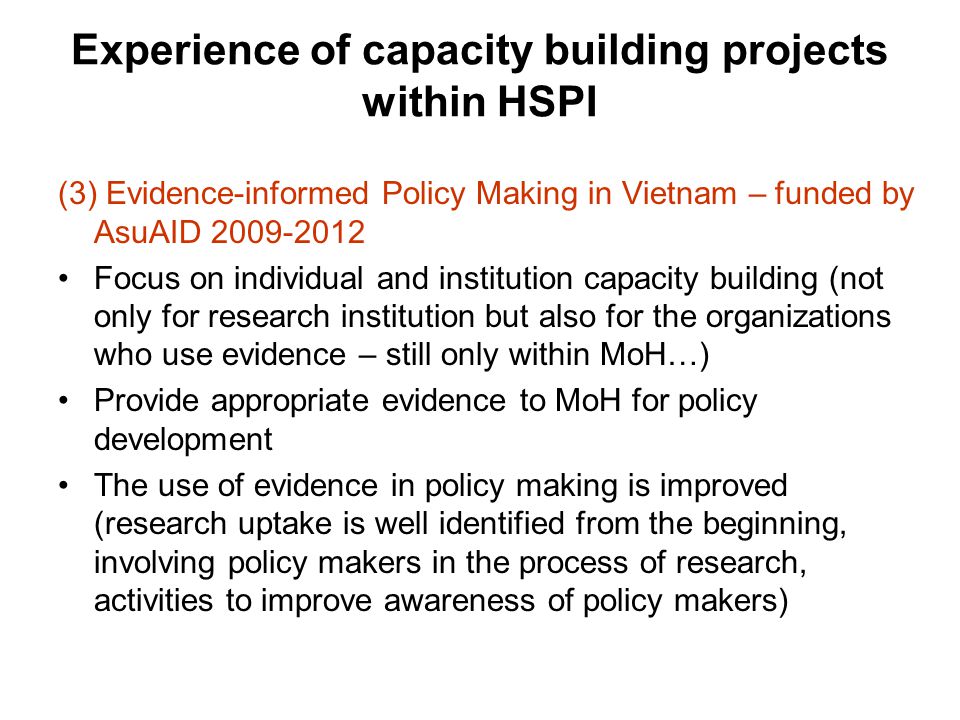 Experience of capacity building projects within HSPI (3) Evidence-informed Policy Making in Vietnam – funded by AsuAID Focus on individual and institution capacity building (not only for research institution but also for the organizations who use evidence – still only within MoH…) Provide appropriate evidence to MoH for policy development The use of evidence in policy making is improved (research uptake is well identified from the beginning, involving policy makers in the process of research, activities to improve awareness of policy makers)