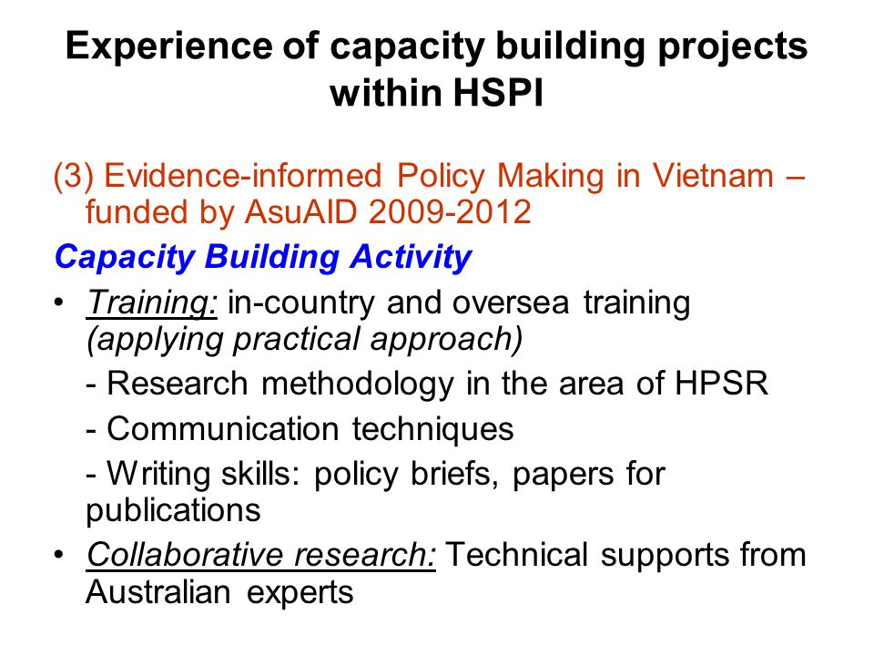 Experience of capacity building projects within HSPI (3) Evidence-informed Policy Making in Vietnam – funded by AsuAID Capacity Building Activity Training: in-country and oversea training (applying practical approach) - Research methodology in the area of HPSR - Communication techniques - Writing skills: policy briefs, papers for publications Collaborative research: Technical supports from Australian experts