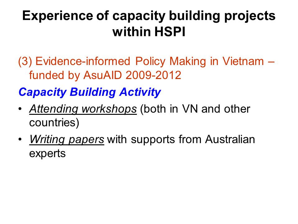 Experience of capacity building projects within HSPI (3) Evidence-informed Policy Making in Vietnam – funded by AsuAID Capacity Building Activity Attending workshops (both in VN and other countries) Writing papers with supports from Australian experts