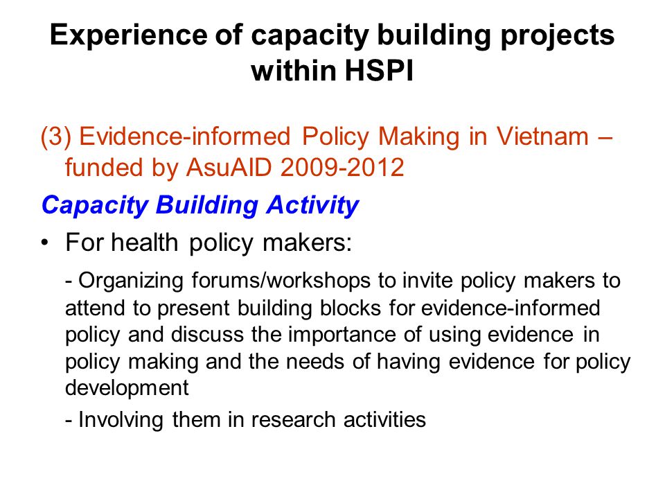 Experience of capacity building projects within HSPI (3) Evidence-informed Policy Making in Vietnam – funded by AsuAID Capacity Building Activity For health policy makers: - Organizing forums/workshops to invite policy makers to attend to present building blocks for evidence-informed policy and discuss the importance of using evidence in policy making and the needs of having evidence for policy development - Involving them in research activities