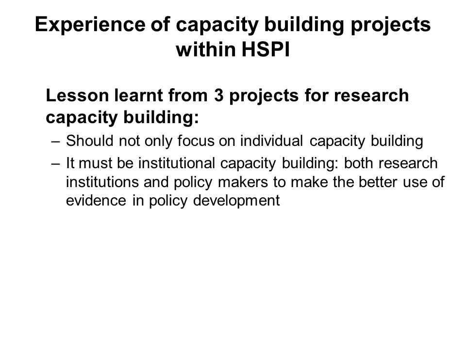Experience of capacity building projects within HSPI Lesson learnt from 3 projects for research capacity building: –Should not only focus on individual capacity building –It must be institutional capacity building: both research institutions and policy makers to make the better use of evidence in policy development