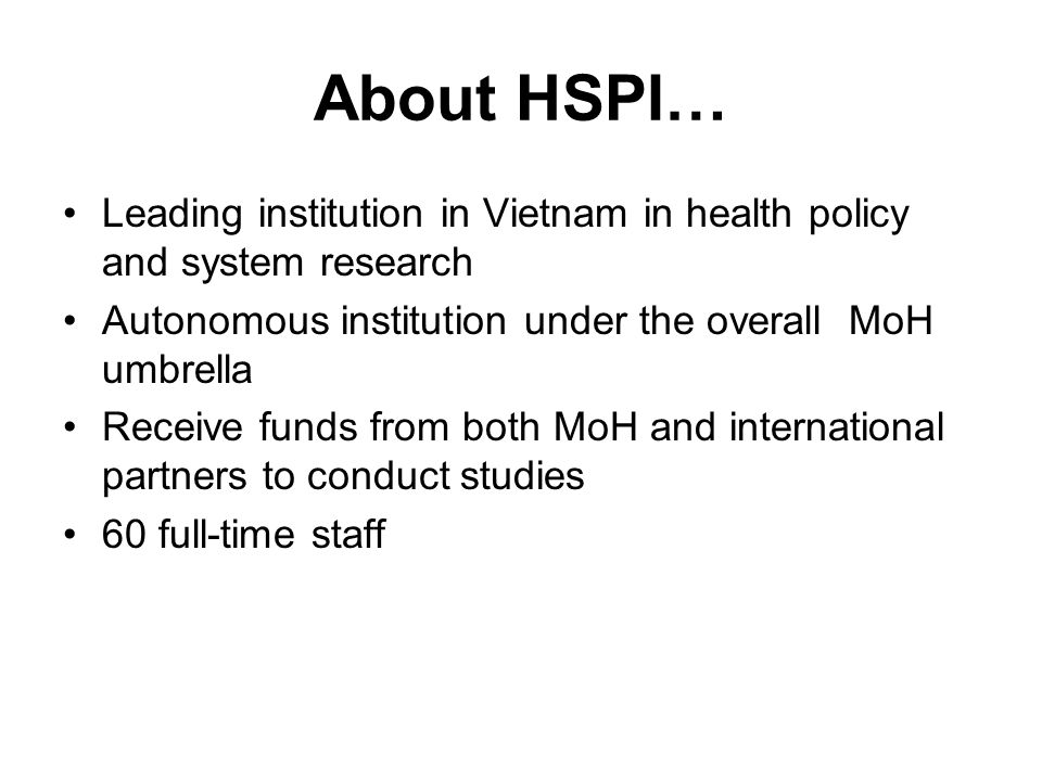 About HSPI… Leading institution in Vietnam in health policy and system research Autonomous institution under the overall MoH umbrella Receive funds from both MoH and international partners to conduct studies 60 full-time staff
