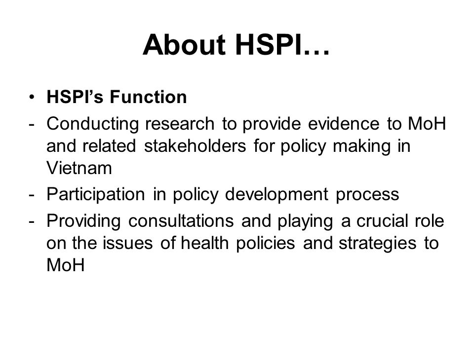 About HSPI… HSPI’s Function -Conducting research to provide evidence to MoH and related stakeholders for policy making in Vietnam -Participation in policy development process -Providing consultations and playing a crucial role on the issues of health policies and strategies to MoH