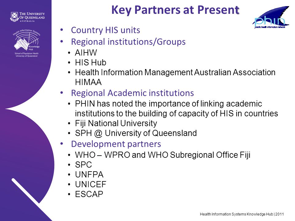 Health Information Systems Knowledge Hub | 2011 t Key Partners at Present Country HIS units Regional institutions/Groups AIHW HIS Hub Health Information Management Australian Association HIMAA Regional Academic institutions PHIN has noted the importance of linking academic institutions to the building of capacity of HIS in countries Fiji National University University of Queensland Development partners WHO – WPRO and WHO Subregional Office Fiji SPC UNFPA UNICEF ESCAP