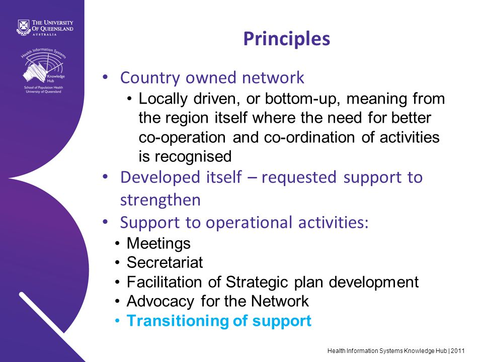 Health Information Systems Knowledge Hub | 2011 Principles Country owned network Locally driven, or bottom-up, meaning from the region itself where the need for better co-operation and co-ordination of activities is recognised Developed itself – requested support to strengthen Support to operational activities: Meetings Secretariat Facilitation of Strategic plan development Advocacy for the Network Transitioning of support
