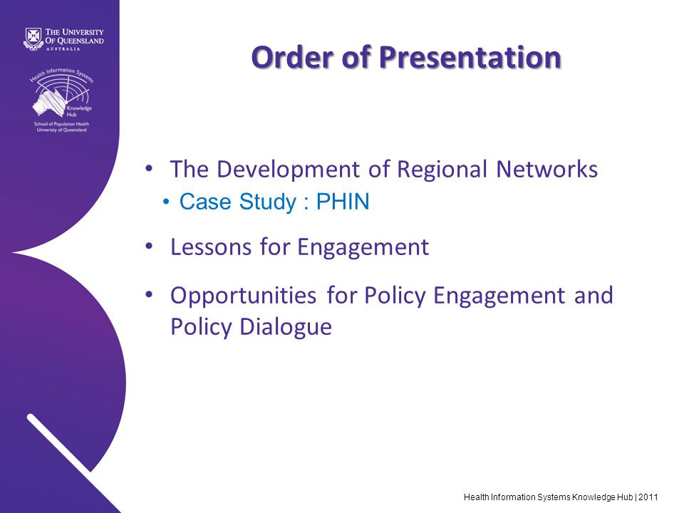 Health Information Systems Knowledge Hub | 2011 Order of Presentation The Development of Regional Networks Case Study : PHIN Lessons for Engagement Opportunities for Policy Engagement and Policy Dialogue