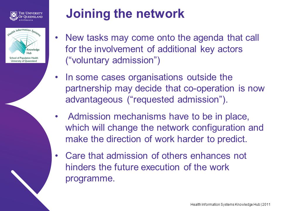 Health Information Systems Knowledge Hub | 2011 Joining the network New tasks may come onto the agenda that call for the involvement of additional key actors ( voluntary admission ) In some cases organisations outside the partnership may decide that co-operation is now advantageous ( requested admission ).