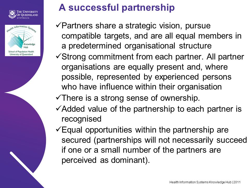 Health Information Systems Knowledge Hub | 2011 A successful partnership Partners share a strategic vision, pursue compatible targets, and are all equal members in a predetermined organisational structure Strong commitment from each partner.