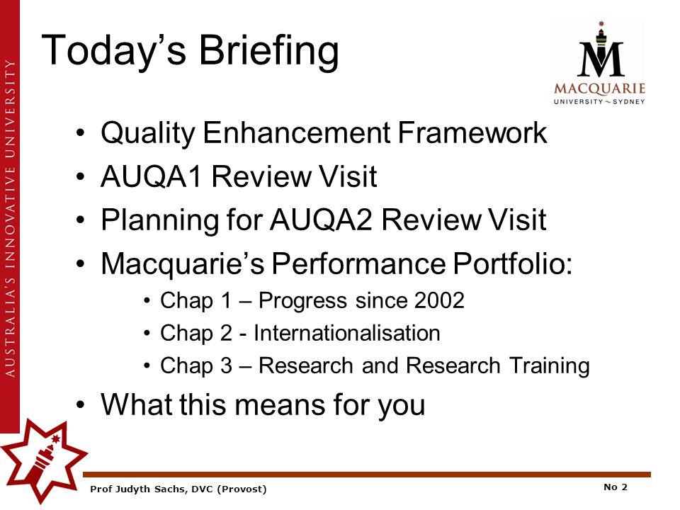 Prof Judyth Sachs, DVC (Provost) No 2 Today’s Briefing Quality Enhancement Framework AUQA1 Review Visit Planning for AUQA2 Review Visit Macquarie’s Performance Portfolio: Chap 1 – Progress since 2002 Chap 2 - Internationalisation Chap 3 – Research and Research Training What this means for you