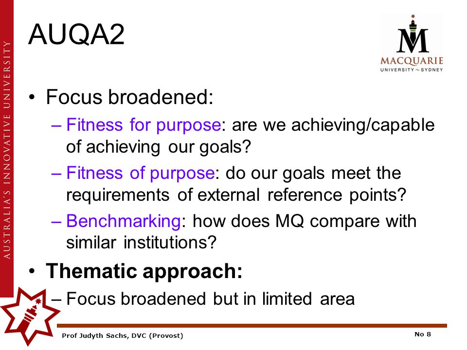 Prof Judyth Sachs, DVC (Provost) No 8 AUQA2 Focus broadened: –Fitness for purpose: are we achieving/capable of achieving our goals.