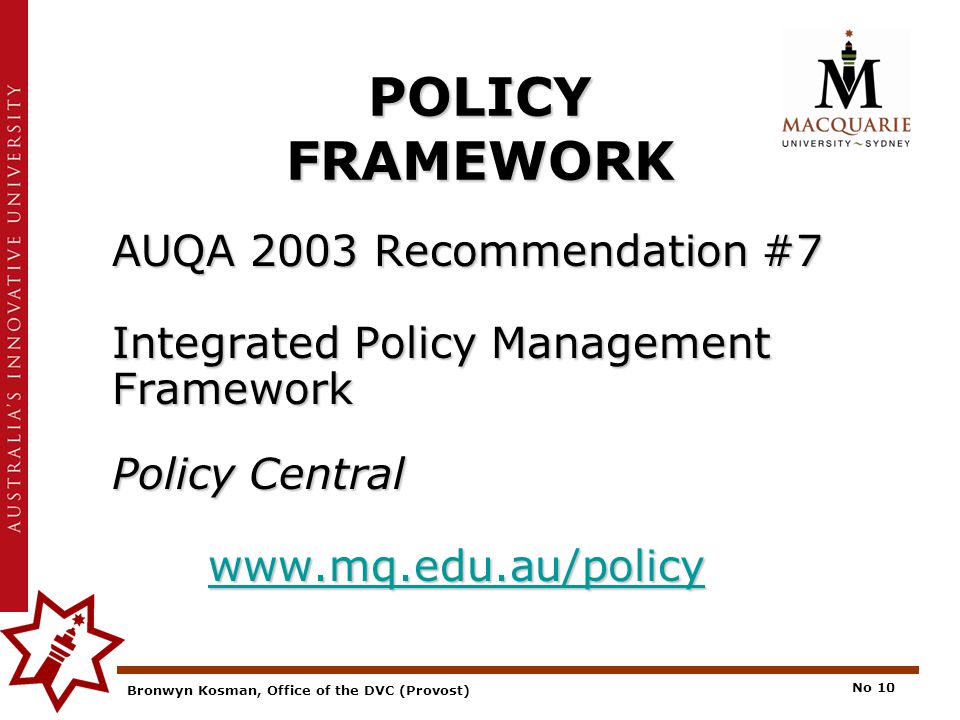 Bronwyn Kosman, Office of the DVC (Provost) No 10 POLICY FRAMEWORK AUQA 2003 Recommendation #7 Integrated Policy Management Framework Policy Central