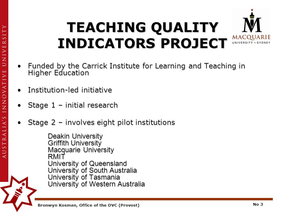 Bronwyn Kosman, Office of the DVC (Provost) No 3 TEACHING QUALITY INDICATORS PROJECT Funded by the Carrick Institute for Learning and Teaching in Higher EducationFunded by the Carrick Institute for Learning and Teaching in Higher Education Institution-led initiativeInstitution-led initiative Stage 1 – initial researchStage 1 – initial research Stage 2 – involves eight pilot institutions Deakin University Griffith University Macquarie University RMIT University of Queensland University of South Australia University of Tasmania University of Western AustraliaStage 2 – involves eight pilot institutions Deakin University Griffith University Macquarie University RMIT University of Queensland University of South Australia University of Tasmania University of Western Australia
