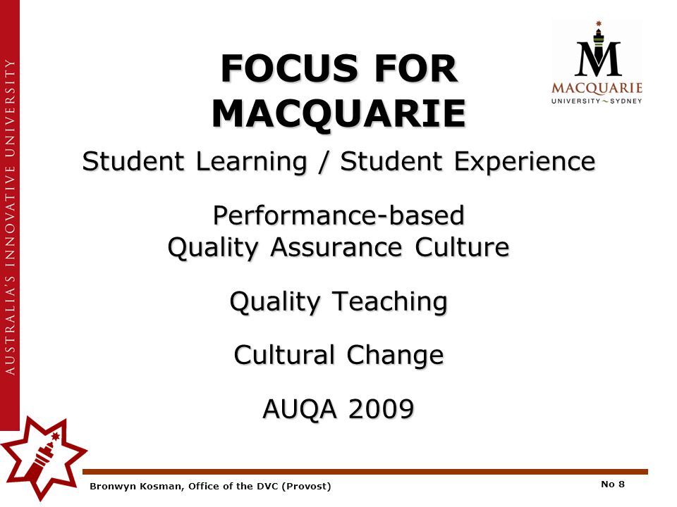 Bronwyn Kosman, Office of the DVC (Provost) No 8 FOCUS FOR MACQUARIE Student Learning / Student Experience Performance-based Quality Assurance Culture Quality Teaching Cultural Change AUQA 2009