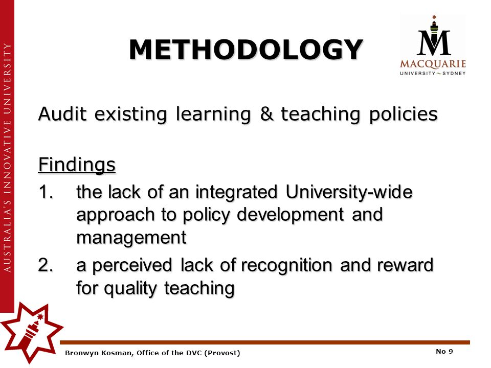 Bronwyn Kosman, Office of the DVC (Provost) No 9 METHODOLOGY Audit existing learning & teaching policies Findings 1.the lack of an integrated University-wide approach to policy development and management 2.a perceived lack of recognition and reward for quality teaching