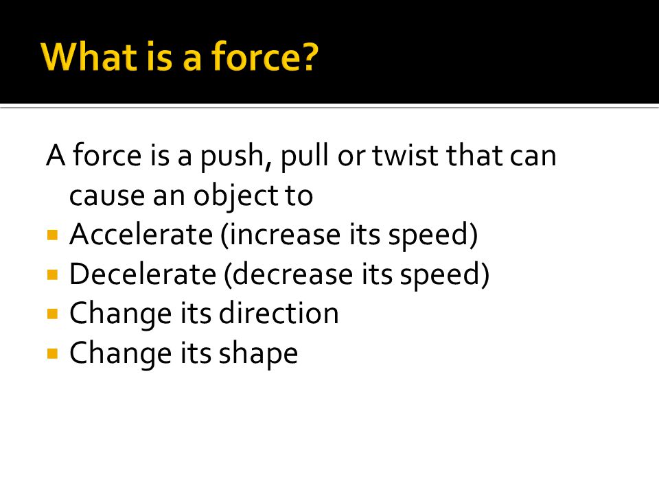 A force is a push, pull or twist that can cause an object to  Accelerate (increase its speed)  Decelerate (decrease its speed)  Change its direction  Change its shape