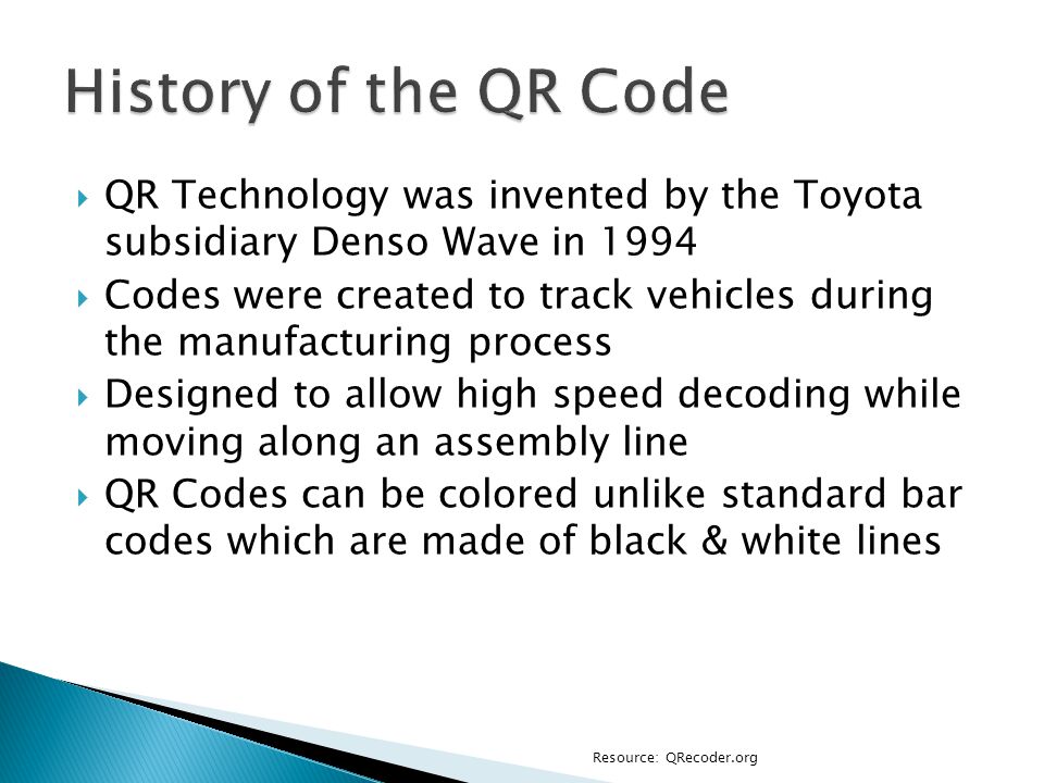  QR Technology was invented by the Toyota subsidiary Denso Wave in 1994  Codes were created to track vehicles during the manufacturing process  Designed to allow high speed decoding while moving along an assembly line  QR Codes can be colored unlike standard bar codes which are made of black & white lines Resource: QRecoder.org