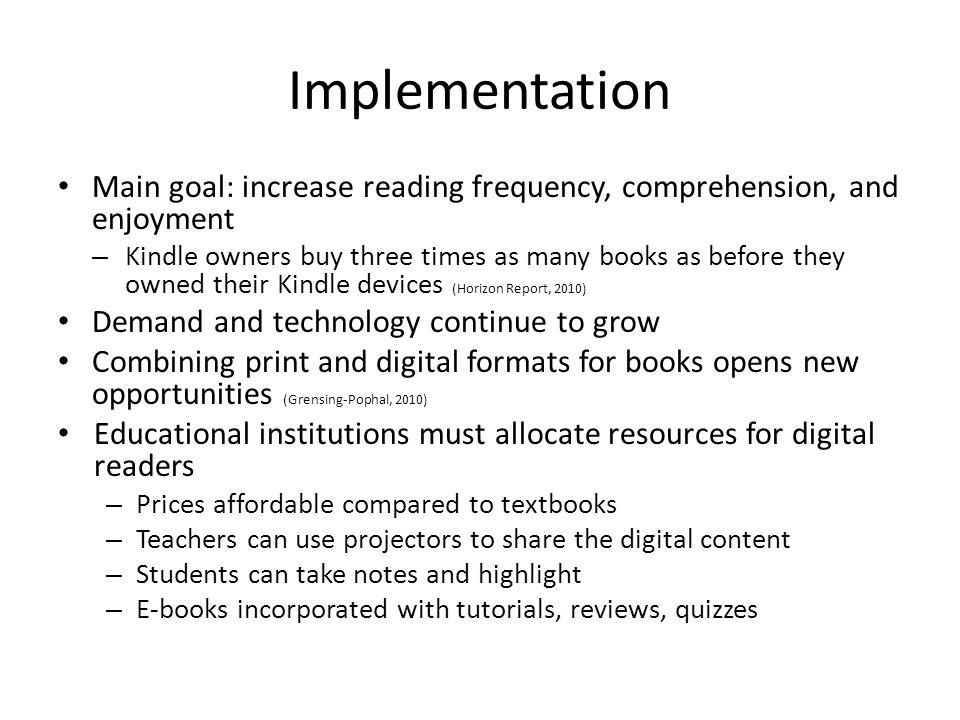 Implementation Main goal: increase reading frequency, comprehension, and enjoyment – Kindle owners buy three times as many books as before they owned their Kindle devices (Horizon Report, 2010) Demand and technology continue to grow Combining print and digital formats for books opens new opportunities (Grensing-Pophal, 2010) Educational institutions must allocate resources for digital readers – Prices affordable compared to textbooks – Teachers can use projectors to share the digital content – Students can take notes and highlight – E-books incorporated with tutorials, reviews, quizzes