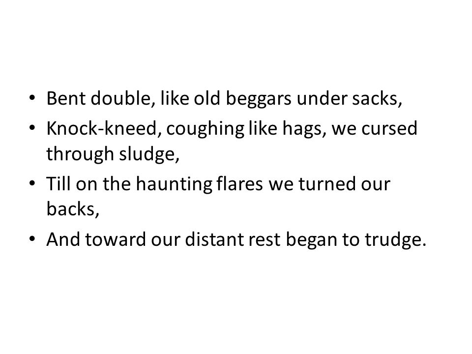 Bent double, like old beggars under sacks, Knock-kneed, coughing like hags, we cursed through sludge, Till on the haunting flares we turned our backs, And toward our distant rest began to trudge.