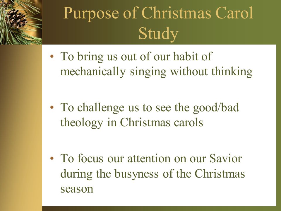 Purpose of Christmas Carol Study To bring us out of our habit of mechanically singing without thinking To challenge us to see the good/bad theology in Christmas carols To focus our attention on our Savior during the busyness of the Christmas season